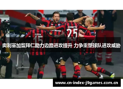 奥利塞加盟拜仁助力边路进攻提升 力争重塑球队进攻威胁 奥利塞加盟拜仁助力边路进攻提升 力争重塑球队进攻威胁